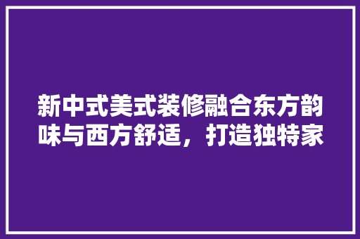新中式美式装修融合东方韵味与西方舒适，打造独特家居风格