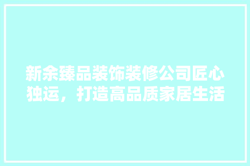 新余臻品装饰装修公司匠心独运，打造高品质家居生活