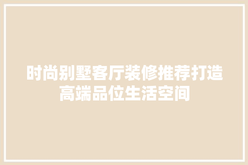 时尚别墅客厅装修推荐打造高端品位生活空间
