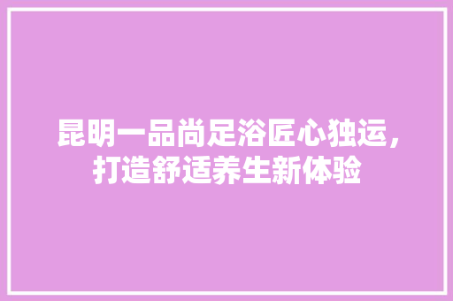 昆明一品尚足浴匠心独运，打造舒适养生新体验