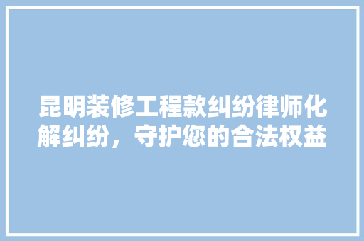 昆明装修工程款纠纷律师化解纠纷，守护您的合法权益