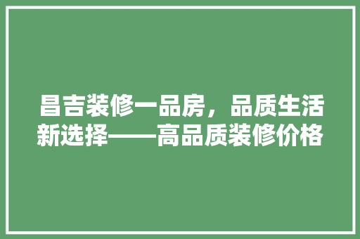 昌吉装修一品房，品质生活新选择——高品质装修价格与价值