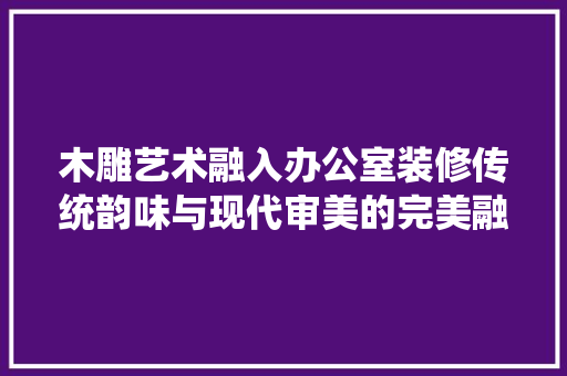 木雕艺术融入办公室装修传统韵味与现代审美的完美融合
