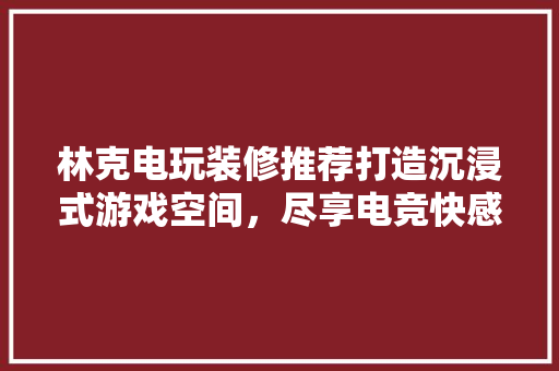 林克电玩装修推荐打造沉浸式游戏空间，尽享电竞快感