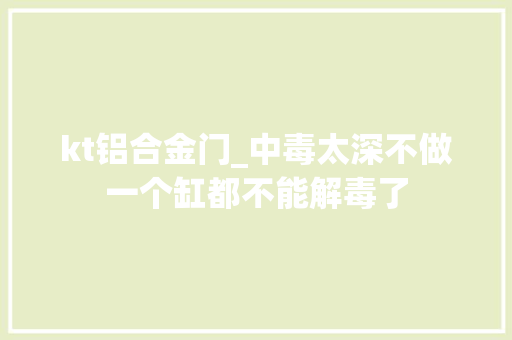kt铝合金门_中毒太深不做一个缸都不能解毒了