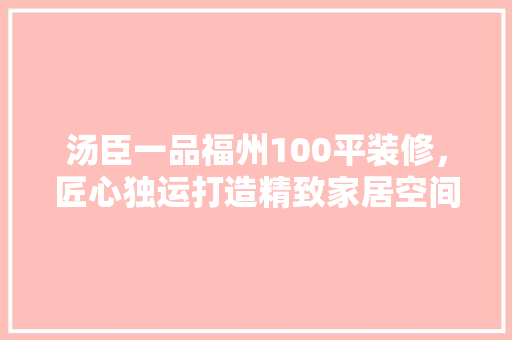 汤臣一品福州100平装修，匠心独运打造精致家居空间