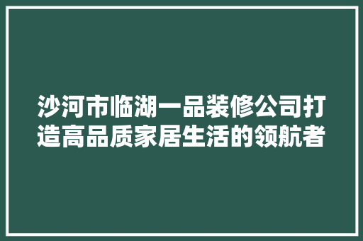 沙河市临湖一品装修公司打造高品质家居生活的领航者