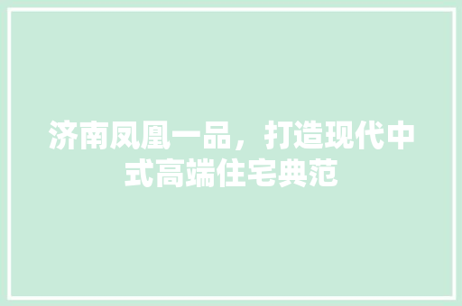 济南凤凰一品，打造现代中式高端住宅典范