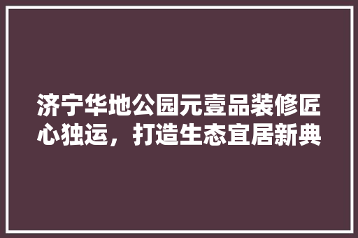 济宁华地公园元壹品装修匠心独运，打造生态宜居新典范