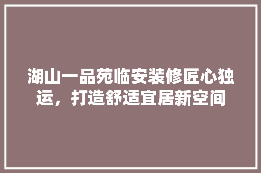 湖山一品苑临安装修匠心独运，打造舒适宜居新空间