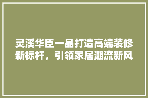 灵溪华臣一品打造高端装修新标杆，引领家居潮流新风向