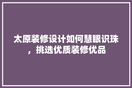 太原装修设计如何慧眼识珠，挑选优质装修优品