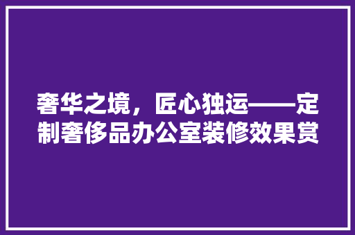 奢华之境，匠心独运——定制奢侈品办公室装修效果赏析