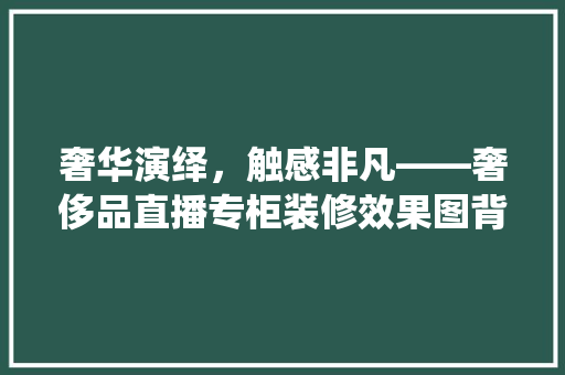 奢华演绎，触感非凡——奢侈品直播专柜装修效果图背后的美学密码