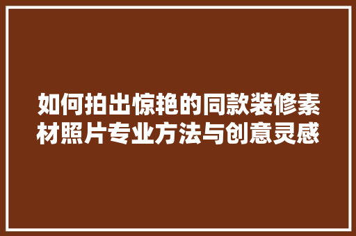 如何拍出惊艳的同款装修素材照片专业方法与创意灵感