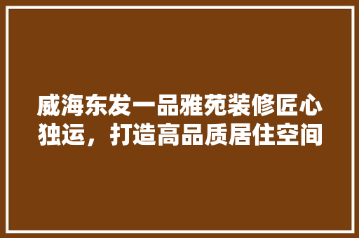 威海东发一品雅苑装修匠心独运，打造高品质居住空间