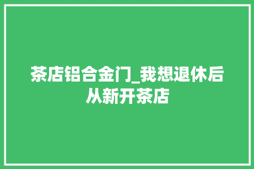 茶店铝合金门_我想退休后从新开茶店