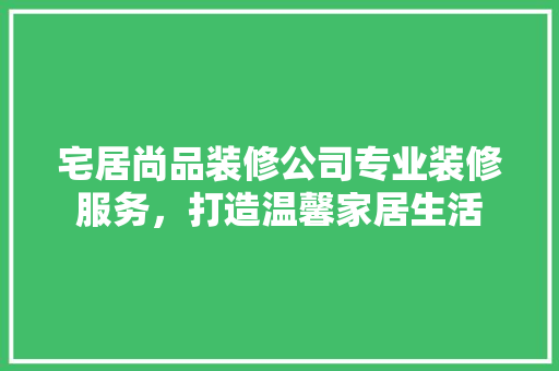 宅居尚品装修公司专业装修服务，打造温馨家居生活