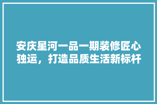 安庆星河一品一期装修匠心独运，打造品质生活新标杆