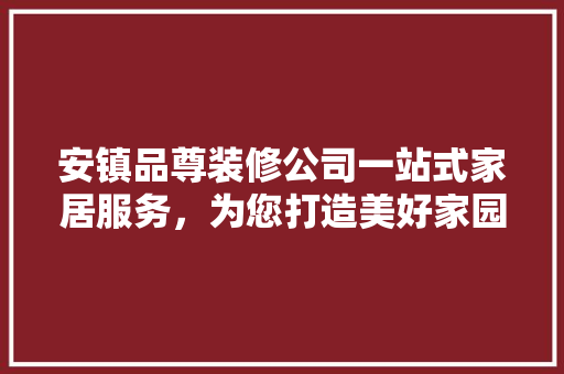 安镇品尊装修公司一站式家居服务，为您打造美好家园