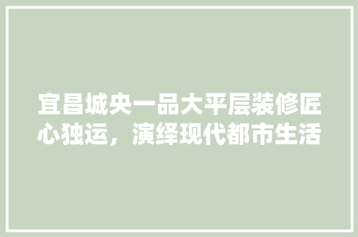 宜昌城央一品大平层装修匠心独运，演绎现代都市生活美学