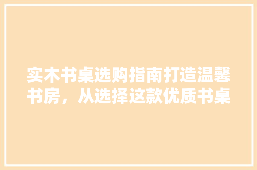 实木书桌选购指南打造温馨书房，从选择这款优质书桌开始