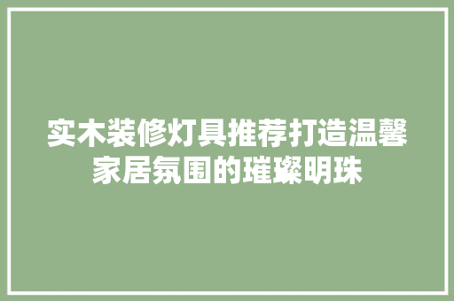 实木装修灯具推荐打造温馨家居氛围的璀璨明珠