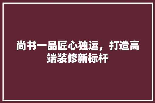 尚书一品匠心独运，打造高端装修新标杆