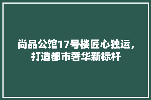 尚品公馆17号楼匠心独运，打造都市奢华新标杆