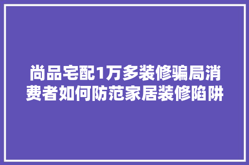 尚品宅配1万多装修骗局消费者如何防范家居装修陷阱