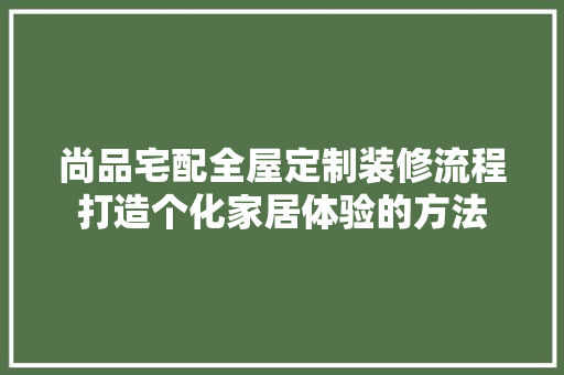 尚品宅配全屋定制装修流程打造个化家居体验的方法