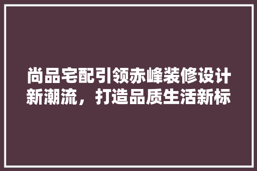 尚品宅配引领赤峰装修设计新潮流，打造品质生活新标杆