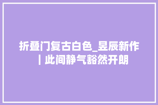 折叠门复古白色_昱辰新作｜此间静气豁然开朗