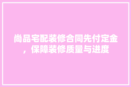 尚品宅配装修合同先付定金，保障装修质量与进度