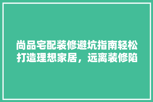 尚品宅配装修避坑指南轻松打造理想家居，远离装修陷阱