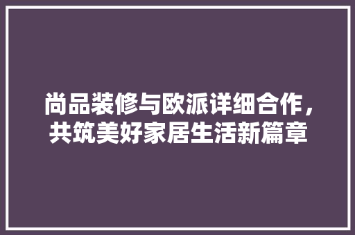 尚品装修与欧派详细合作，共筑美好家居生活新篇章