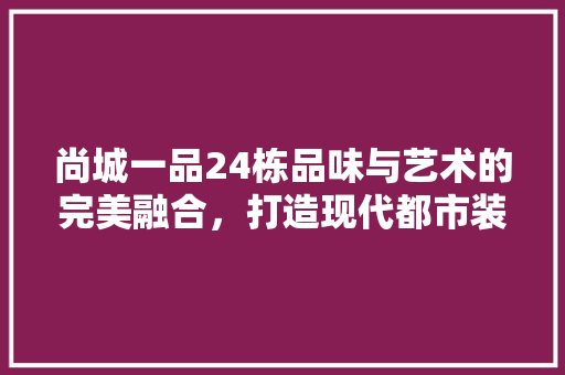 尚城一品24栋品味与艺术的完美融合，打造现代都市装修风格典范