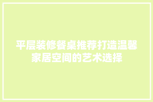 平层装修餐桌推荐打造温馨家居空间的艺术选择