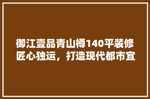 御江壹品青山樽140平装修匠心独运，打造现代都市宜居典范