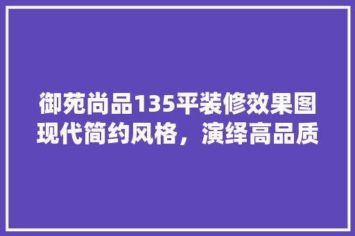 御苑尚品135平装修效果图现代简约风格，演绎高品质生活