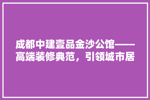 成都中建壹品金沙公馆——高端装修典范，引领城市居住新潮流