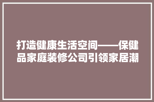 打造健康生活空间——保健品家庭装修公司引领家居潮流