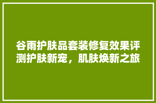 谷雨护肤品套装修复效果评测护肤新宠，肌肤焕新之旅