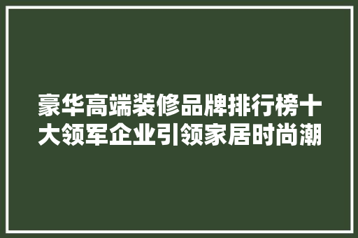 豪华高端装修品牌排行榜十大领军企业引领家居时尚潮流