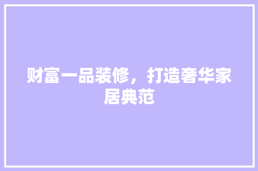 财富一品装修，打造奢华家居典范