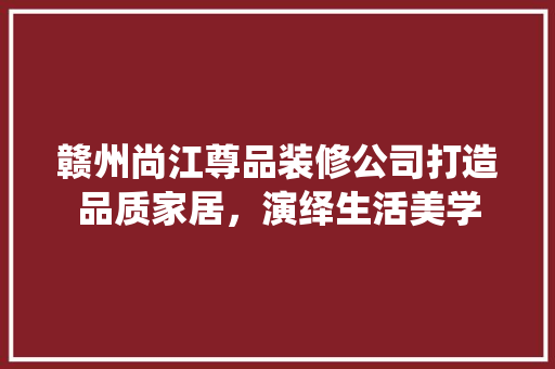 赣州尚江尊品装修公司打造品质家居，演绎生活美学