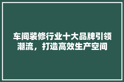 车间装修行业十大品牌引领潮流，打造高效生产空间