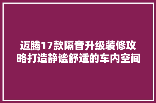 迈腾17款隔音升级装修攻略打造静谧舒适的车内空间