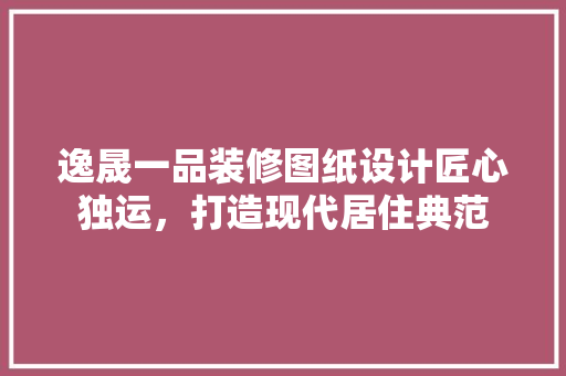 逸晟一品装修图纸设计匠心独运，打造现代居住典范