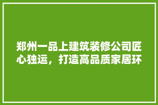 郑州一品上建筑装修公司匠心独运，打造高品质家居环境
